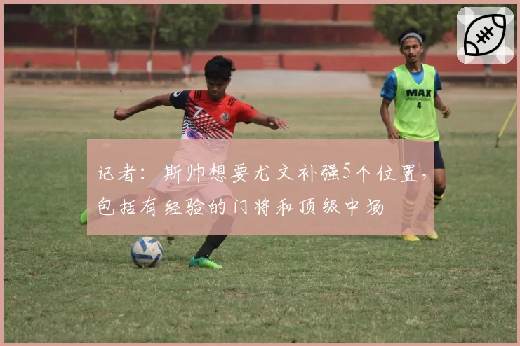 记者：斯帅想要尤文补强5个位置，包括有经验的门将和顶级中场