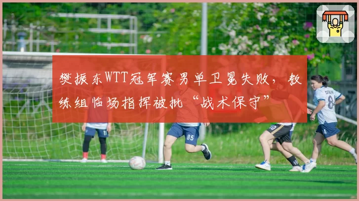 樊振东WTT冠军赛男单卫冕失败，教练组临场指挥被批“战术保守”