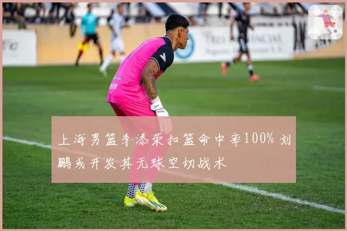 上海男篮李添荣扣篮命中率100% 刘鹏或开发其无球空切战术