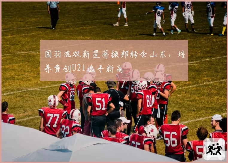 国羽混双新星蒋振邦转会山东，培养费创U21选手新高