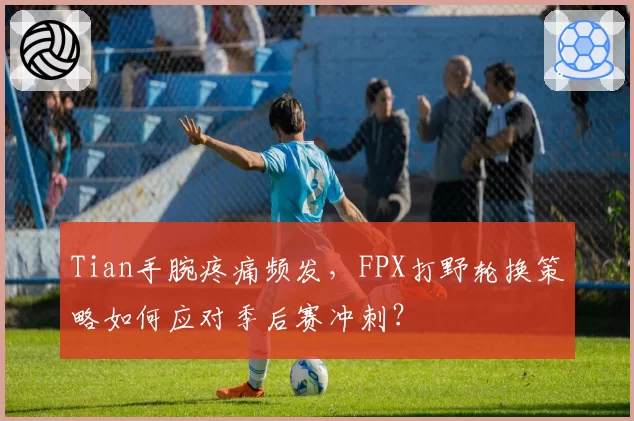 Tian手腕疼痛频发,FPX打野轮换策略如何应对季后赛冲刺?