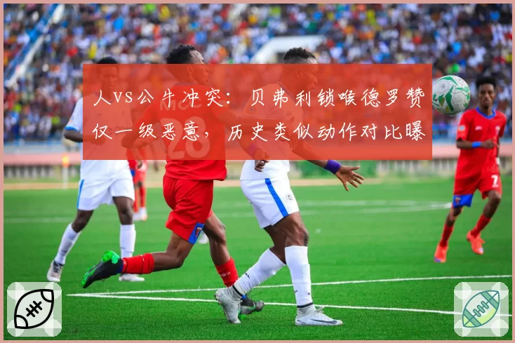 人vs公牛冲突:贝弗利锁喉德罗赞仅一级恶意,历史类似动作对比曝光