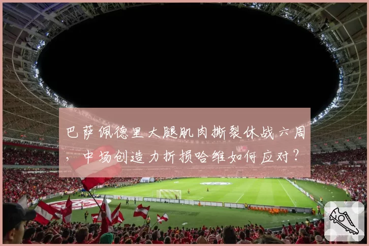 巴萨佩德里大腿肌肉撕裂休战六周，中场创造力折损哈维如何应对？