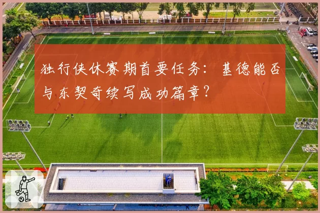 独行侠休赛期首要任务：基德能否与东契奇续写成功篇章？