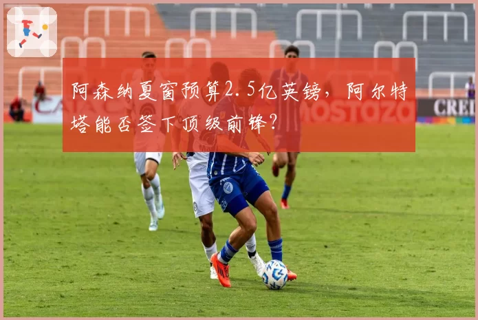阿森纳夏窗预算2.5亿英镑,阿尔特塔能否签下顶级前锋?