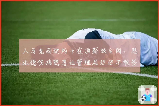 人马克西续约卡在顶薪级合同，恩比德伤病隐患让管理层迟迟不敢签字？