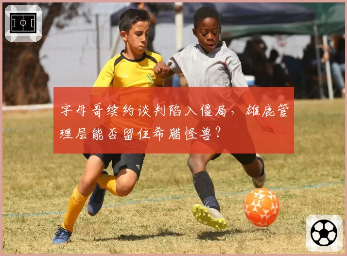 字母哥续约谈判陷入僵局,雄鹿管理层能否留住希腊怪兽?