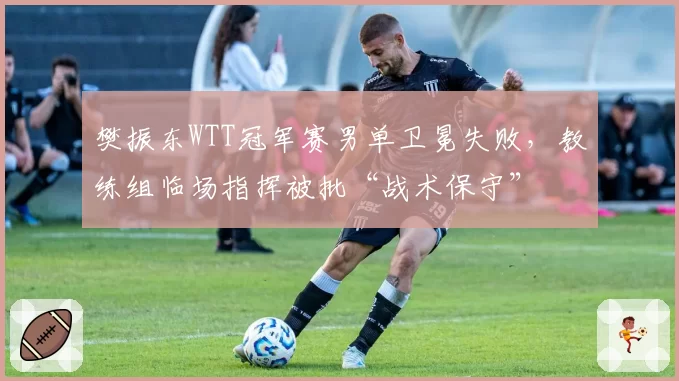 樊振东WTT冠军赛男单卫冕失败，教练组临场指挥被批“战术保守”