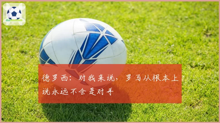 德罗西:对我来说,罗马从根本上说永远不会是对手